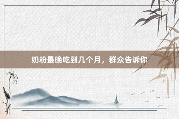 奶粉最晚吃到几个月，群众告诉你