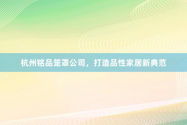 杭州铭品笼罩公司，打造品性家居新典范