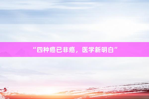 “四种癌已非癌，医学新明白”