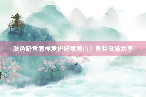 肤色暗黄怎样爱护好意思白？灵验设施共享